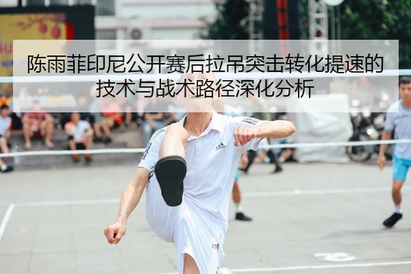 陈雨菲印尼公开赛后拉吊突击转化提速的技术与战术路径深化分析