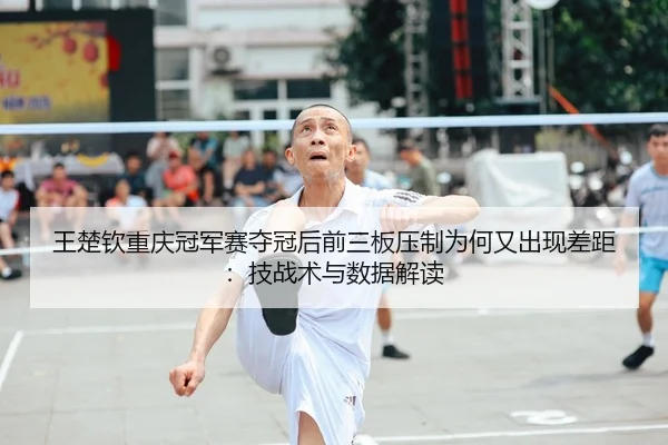 王楚钦重庆冠军赛夺冠后前三板压制为何又出现差距：技战术与数据解读
