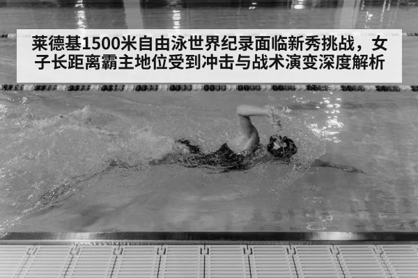 莱德基1500米自由泳世界纪录面临新秀挑战,女子长距离霸主地位受到冲击与战术演变深度解析